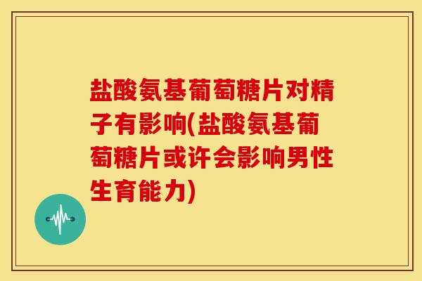 盐酸氨基葡萄糖片对精子有影响(盐酸氨基葡萄糖片或许会影响男性生育能力)