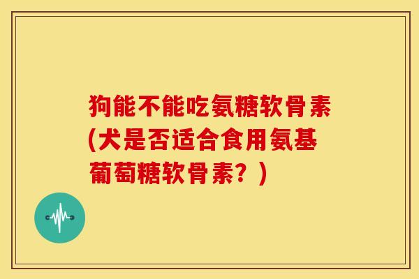 狗能不能吃氨糖软骨素(犬是否适合食用氨基葡萄糖软骨素？)