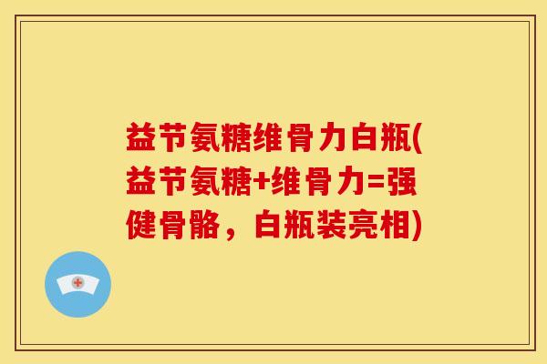 益节氨糖维骨力白瓶(益节氨糖+维骨力=强健骨骼，白瓶装亮相)