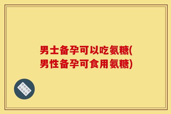男士备孕可以吃氨糖(男性备孕可食用氨糖)