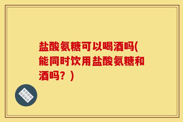 盐酸氨糖可以喝酒吗(能同时饮用盐酸氨糖和酒吗？)