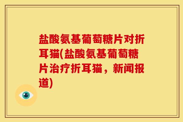 盐酸氨基葡萄糖片对折耳猫(盐酸氨基葡萄糖片治疗折耳猫，新闻报道)