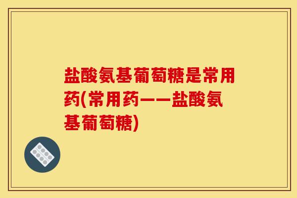 盐酸氨基葡萄糖是常用药(常用药——盐酸氨基葡萄糖)