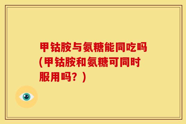 甲钴胺与氨糖能同吃吗(甲钴胺和氨糖可同时服用吗？)