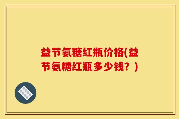 益节氨糖红瓶价格(益节氨糖红瓶多少钱？)