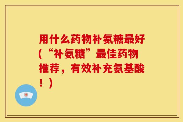 用什么药物补氨糖最好(“补氨糖”最佳药物推荐，有效补充氨基酸！)