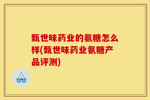 甄世味药业的氨糖怎么样(甄世味药业氨糖产品评测)