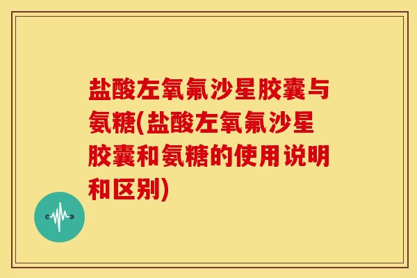 盐酸左氧氟沙星胶囊与氨糖(盐酸左氧氟沙星胶囊和氨糖的使用说明和区别)