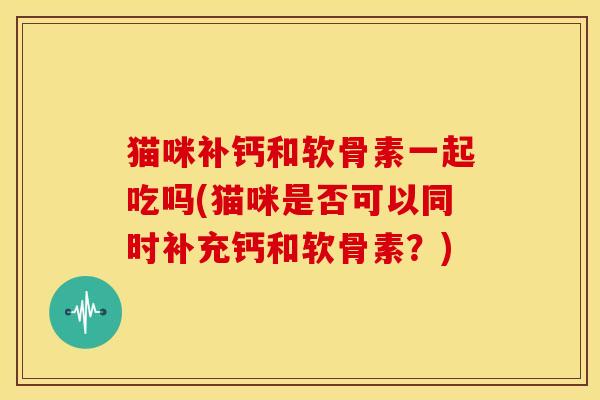 猫咪补钙和软骨素一起吃吗(猫咪是否可以同时补充钙和软骨素？)