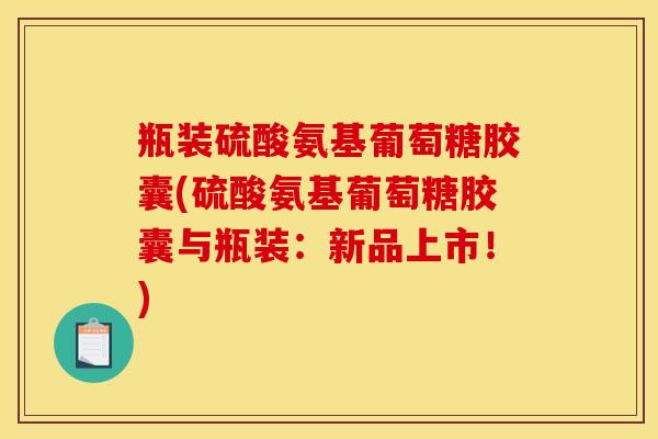 瓶装硫酸氨基葡萄糖胶囊(硫酸氨基葡萄糖胶囊与瓶装：新品上市！)