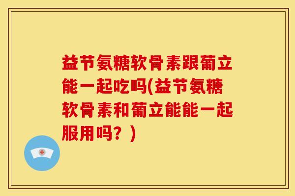 益节氨糖软骨素跟葡立能一起吃吗(益节氨糖软骨素和葡立能能一起服用吗？)