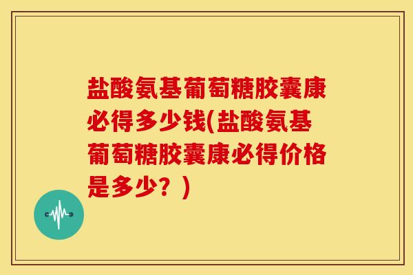 盐酸氨基葡萄糖胶囊康必得多少钱(盐酸氨基葡萄糖胶囊康必得价格是多少？)