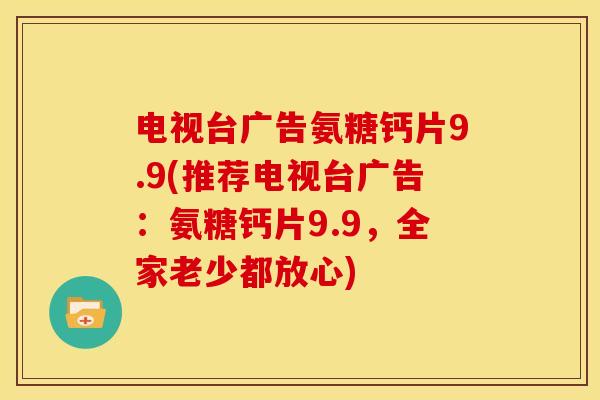 电视台广告氨糖钙片9.9(推荐电视台广告:氨糖钙片9.9,全家老少都放心) 电视台广告氨糖钙片9.9(推荐电视台广告:氨糖钙片9.9,全家老少都放心)