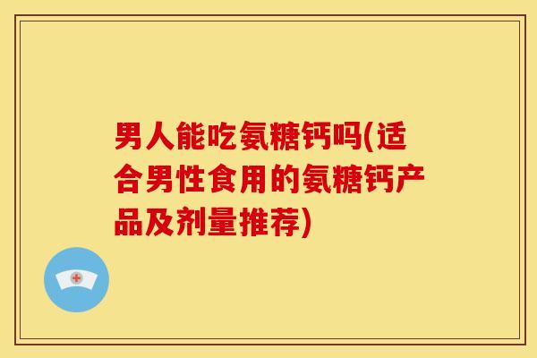 男人能吃氨糖钙吗(适合男性食用的氨糖钙产品及剂量推荐)