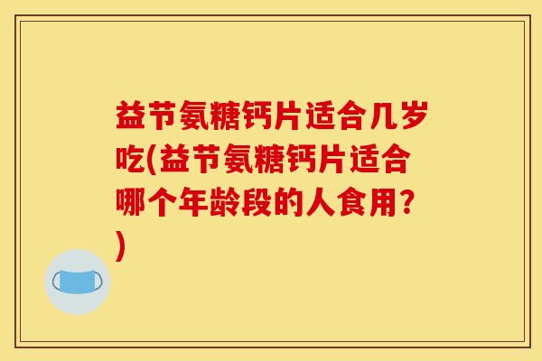 益节氨糖钙片适合几岁吃(益节氨糖钙片适合哪个年龄段的人食用？)