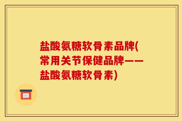 盐酸氨糖软骨素品牌(常用关节保健品牌——盐酸氨糖软骨素)