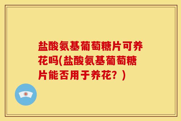 盐酸氨基葡萄糖片可养花吗(盐酸氨基葡萄糖片能否用于养花？)