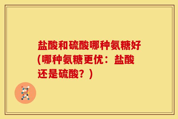盐酸和硫酸哪种氨糖好(哪种氨糖更优:盐酸还是硫酸?) 盐酸和硫酸哪种氨糖好(哪种氨糖更优:盐酸还是硫酸?)