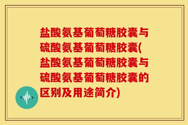 盐酸氨基葡萄糖胶囊与硫酸氨基葡萄糖胶囊(盐酸氨基葡萄糖胶囊与硫酸氨基葡萄糖胶囊的区别及用途简介)