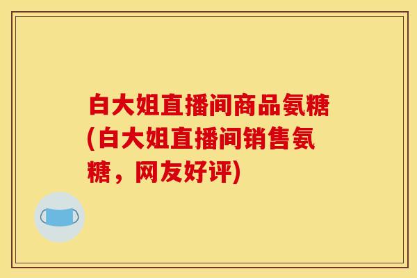 白大姐直播间商品氨糖(白大姐直播间销售氨糖，网友好评)