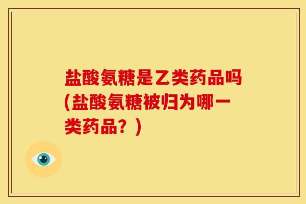 盐酸氨糖是乙类药品吗(盐酸氨糖被归为哪一类药品？)