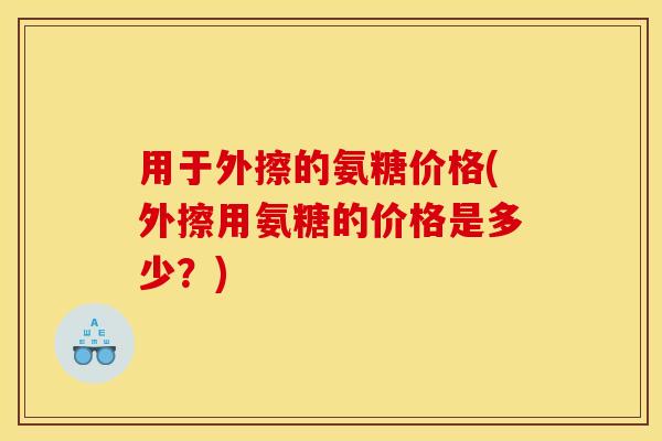 用于外擦的氨糖价格(外擦用氨糖的价格是多少?) 用于外擦的氨糖价格(外擦用氨糖的价格是多少?)