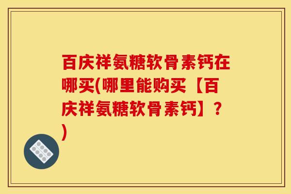 百庆祥氨糖软骨素钙在哪买(哪里能购买【百庆祥氨糖软骨素钙】？)