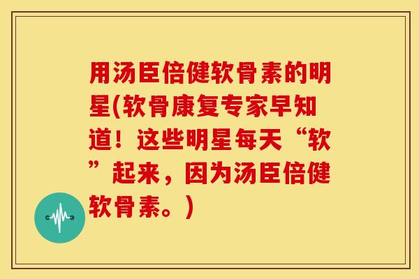用汤臣倍健软骨素的明星(软骨康复专家早知道！这些明星每天“软”起来，因为汤臣倍健软骨素。)