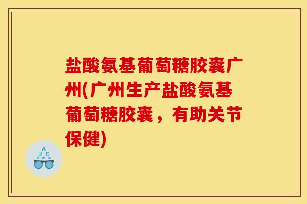 盐酸氨基葡萄糖胶囊广州(广州生产盐酸氨基葡萄糖胶囊，有助关节保健)