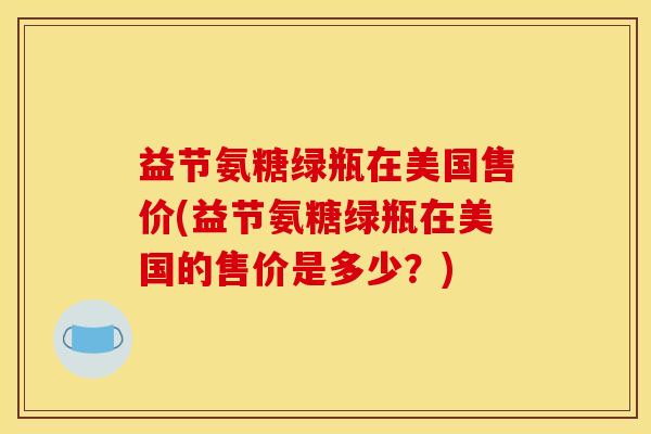 益节氨糖绿瓶在美国售价(益节氨糖绿瓶在美国的售价是多少?) 益节氨糖绿瓶在美国售价(益节氨糖绿瓶在美国的售价是多少?)