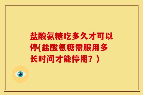 盐酸氨糖吃多久才可以停(盐酸氨糖需服用多长时间才能停用？)