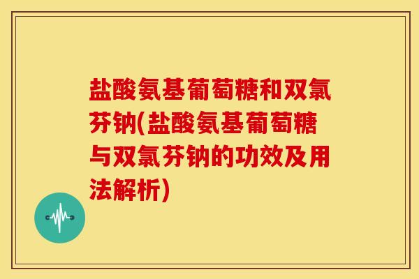 盐酸氨基葡萄糖和双氯芬钠(盐酸氨基葡萄糖与双氯芬钠的功效及用法解析)