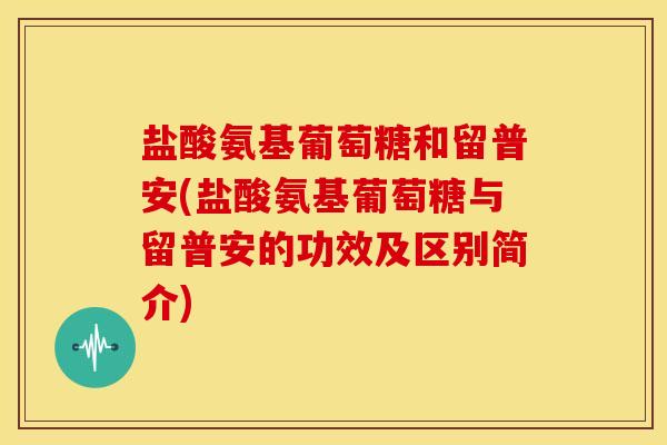 盐酸氨基葡萄糖和留普安(盐酸氨基葡萄糖与留普安的功效及区别简介)