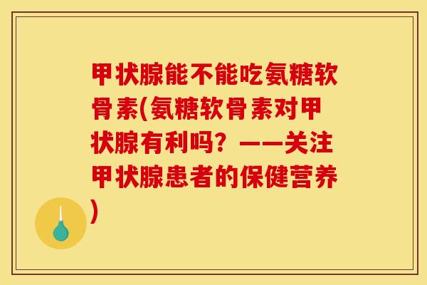 能不能吃氨糖软骨素(氨糖软骨素对有利吗？——关注患者的保健营养)