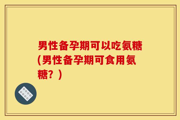 男性备孕期可以吃氨糖(男性备孕期可食用氨糖？)
