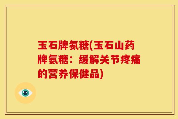 玉石牌氨糖(玉石山药牌氨糖：缓解关节疼痛的营养保健品)