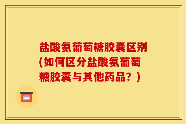 盐酸氨葡萄糖胶囊区别(如何区分盐酸氨葡萄糖胶囊与其他药品?) 盐酸氨葡萄糖胶囊区别(如何区分盐酸氨葡萄糖胶囊与其他药品?)