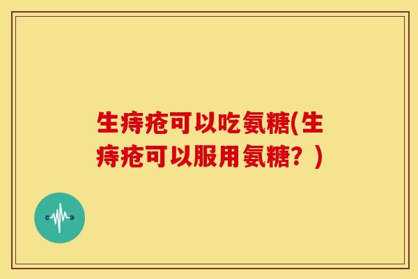 生痔疮可以吃氨糖(生痔疮可以服用氨糖？)