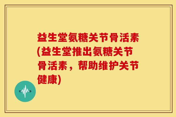 益生堂氨糖关节骨活素(益生堂推出氨糖关节骨活素，帮助维护关节健康)