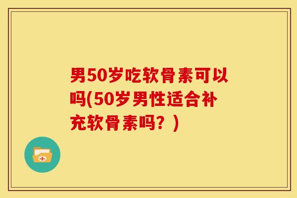 男50岁吃软骨素可以吗(50岁男性适合补充软骨素吗？)