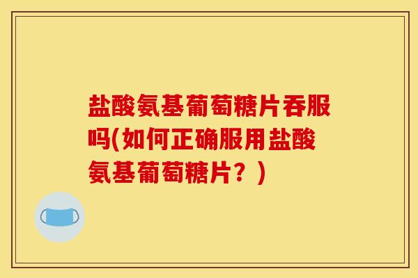 盐酸氨基葡萄糖片吞服吗(如何正确服用盐酸氨基葡萄糖片？)