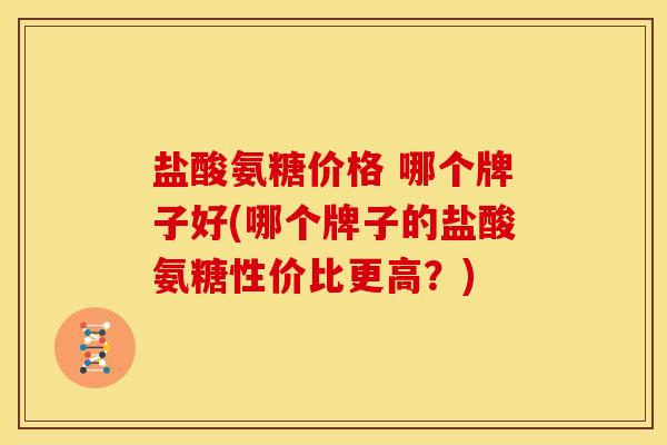 盐酸氨糖价格 哪个牌子好(哪个牌子的盐酸氨糖性价比更高?) 盐酸氨糖价格 哪个牌子好(哪个牌子的盐酸氨糖性价比更高?)