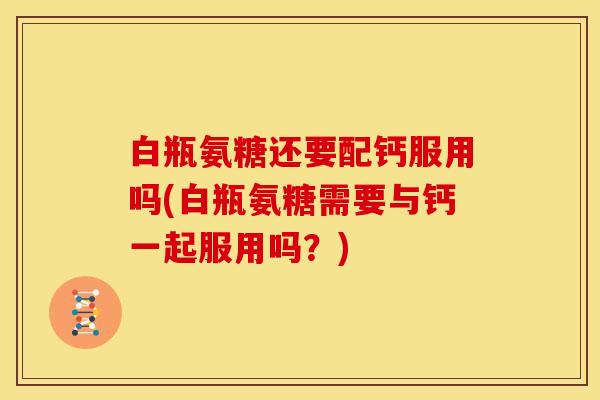 白瓶氨糖还要配钙服用吗(白瓶氨糖需要与钙一起服用吗？)