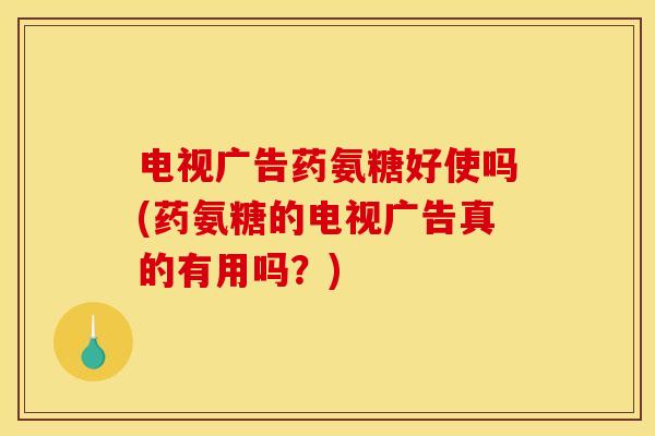 电视广告药氨糖好使吗(药氨糖的电视广告真的有用吗？)