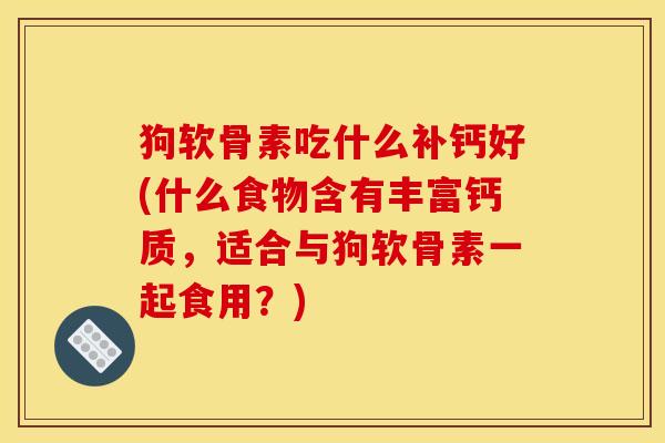 狗软骨素吃什么补钙好(什么食物含有丰富钙质，适合与狗软骨素一起食用？)