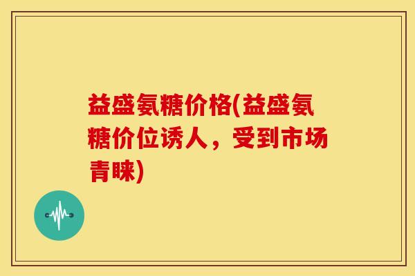 益盛氨糖价格(益盛氨糖价位诱人，受到市场青睐)