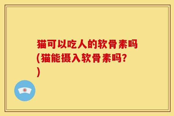 猫可以吃人的软骨素吗(猫能摄入软骨素吗？)