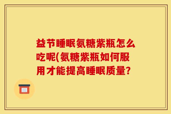 益节氨糖紫瓶怎么吃呢(氨糖紫瓶如何服用才能提高质量? 益节氨糖紫瓶怎么吃呢(氨糖紫瓶如何服用才能提高质量?