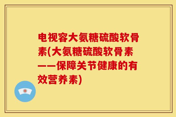 电视容大氨糖硫酸软骨素(大氨糖硫酸软骨素——保障关节健康的有效营养素)