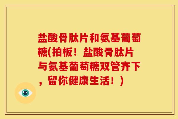 盐酸骨肽片和氨基葡萄糖(拍板！盐酸骨肽片与氨基葡萄糖双管齐下，留你健康生活！)